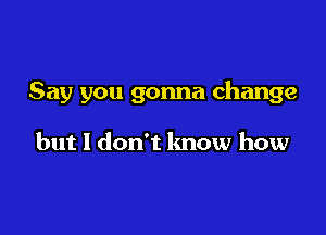 Say you gonna change

but I don't know how