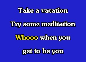 Take a vacation

Try some meditation

Whooo when you

get to be you