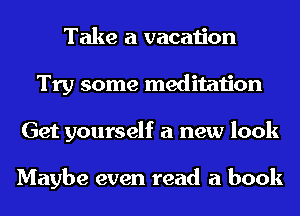 Take a vacation
Try some meditation
Get yourself a new look

Maybe even read a book