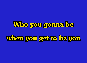 Who you gonna be

when you get to be you