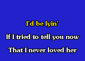 I'd be lyin'

If I tried to tell you now

That I never loved her