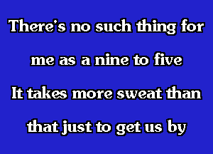 There's no such thing for
me as a nine to five
It takes more sweat than

that just to get us by