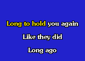 Long to hold you again

Like they did

Long ago