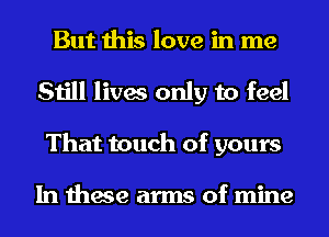 But this love in me
Still lives only to feel
That touch of yours

In these arms of mine