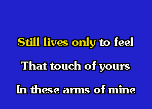 Still lives only to feel
That touch of yours

In these arms of mine