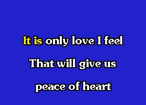 It is only love I feel

That will give us

peace of heart
