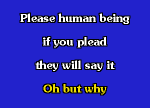 Please human being

if you plead
they will say it
Oh but why
