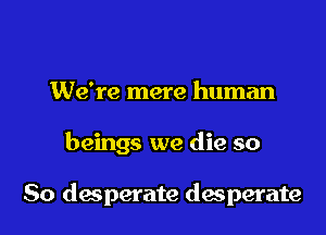 We're mere human
beings we die so

So desperate desperate
