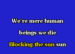 We're mere human

beings we die

Blocking the sun sun