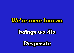 We're mere human

beings we die

Desperate