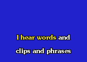I hear words and

clips and phrases