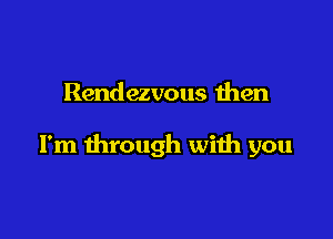 Rendezvous then

I'm through with you
