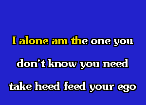 I alone am the one you

don't know you need

take heed feed your ego