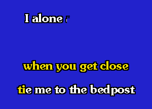 Make me blind when
your eyes close sink

when you get close

tie me to the bedpost