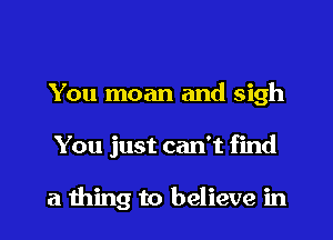 You moan and sigh
You just can't find

a thing to believe in