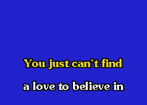 You just can't find

a love to believe in