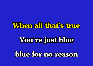 When all that's true

You're just blue

blue for no reason