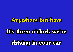 Anywhere but here

It's three o'clock we're

driving in your car