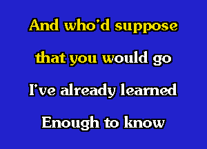 And who'd suppose
that you would go
I've already learned

Enough to know