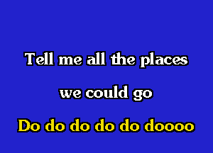 Tell me all the places

we could go

Do do do do do doooo