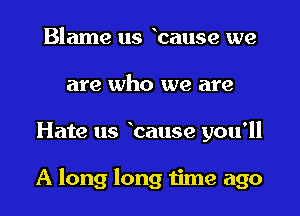 Blame us hallse we
are who we are
Hate us bause you'll

A long long time ago