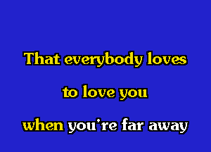 That everybody loves

to love you

when you're far away