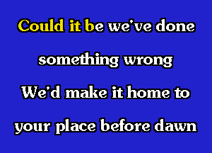 Could it be we've done
something wrong
We'd make it home to

your place before dawn