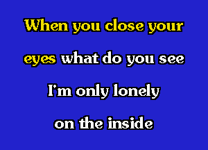 When you close your

eyes what do you see
I'm only lonely

on the inside