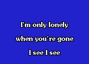 I'm only lonely

when you're gone

I see I see
