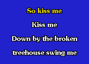 So kiss me

Kiss me

Down by the broken

treehouse swing me