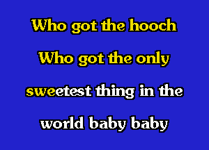 Who got the hooch

Who got the only
sweetest thing in the

world baby baby