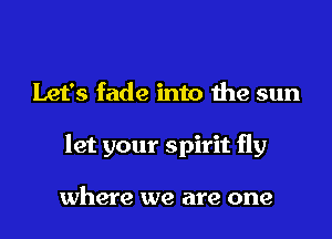 Let's fade into the sun

let your spirit fly

where we are one