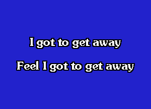 I got to get away

Feel I got to get away