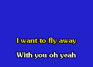 I want to fly away

With you oh yeah