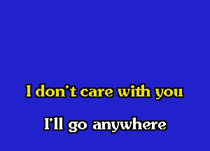 I don't care with you

I'll go anywhere
