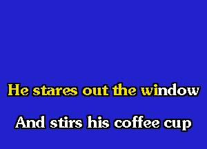 He staras out the window

And stirs his coffee cup