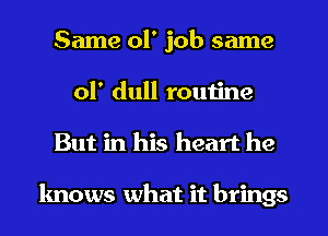 Same 01' job same
ol' dull routine
But in his heart he

knows what it brings