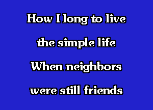 How I long to live

the simple life

When neighbors

were still friends