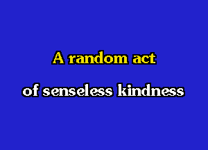 A random act

of senseless kindness