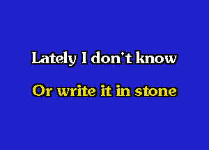 Lately I don't know

Or write it in stone