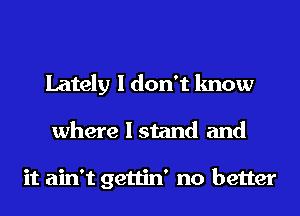 Lately I don't know
where I stand and

it ain't gettin' no better