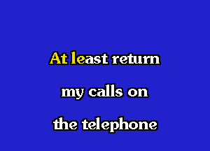 At least return

my calls on

the telephone