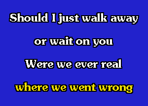 Should I just walk away
or wait on you
Were we ever real

where we went wrong