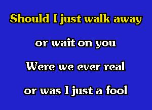 Should I just walk away
or wait on you
Were we ever real

or was I just a fool