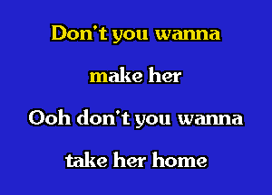 Don't you wanna

make her

Ooh don't you wanna

take her home