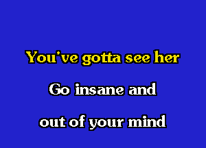 You've gotta see her

Go insane and

out of your mind