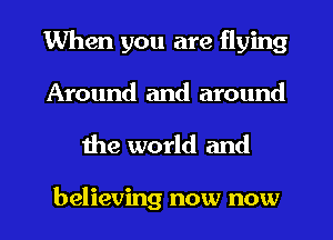 When you are flying
Around and around

the world and

believing now now