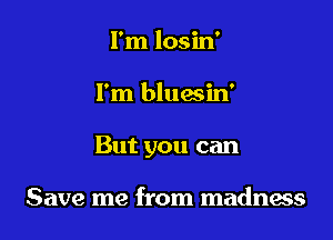 I'm losin'

I'm bluasin'

But you can

Save me from madness