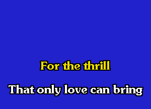 For the thrill

That only love can bring