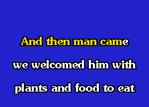 And then man came
we welcomed him with

plants and food to eat